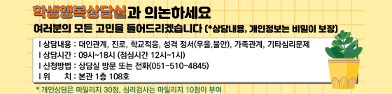 학생행복상담실과 의논하세요 여러분의 모든 고민을 들어드리겠습니다(상담내용, 개인정보는 비밀이 보장) 상담내용 : 대인관계, 진로, 학교적응, 성격 정서(우울, 불안), 가족관계 , 기타심리문제 / 상담시간 : 09시 ~ 18시(점심시간 (12시 ~ 1시) / 신청방법 : 상담실 방문 또는 전화(051-510-4845) / 위치 : 본관 1층 108호 / 개인상담은 마일리지 30점, 심리검사는 마일리지 10점 부여